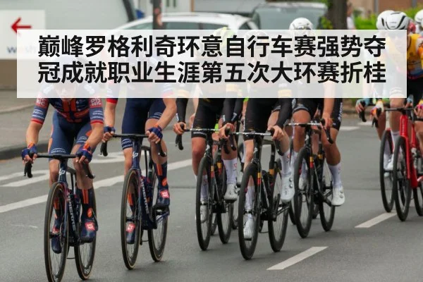 巅峰罗格利奇环意自行车赛强势夺冠成就职业生涯第五次大环赛折桂